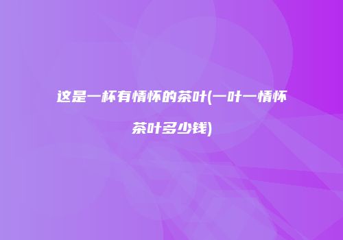 这是一杯有情怀的茶叶(一叶一情怀茶叶多少钱)