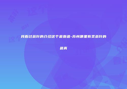 我看过茶叶的介绍这个最靠谱-苏州哪里有卖茶叶的最真