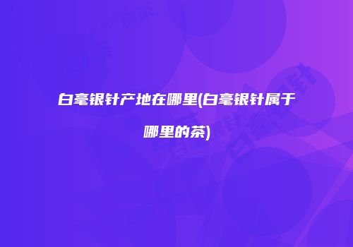 白毫银针产地在哪里(白毫银针属于哪里的茶)