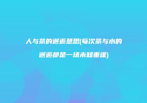 人与茶的邂逅意思(每次茶与水的邂逅都是一场未知重逢)