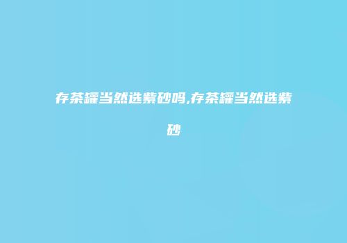 存茶罐当然选紫砂吗,存茶罐当然选紫砂