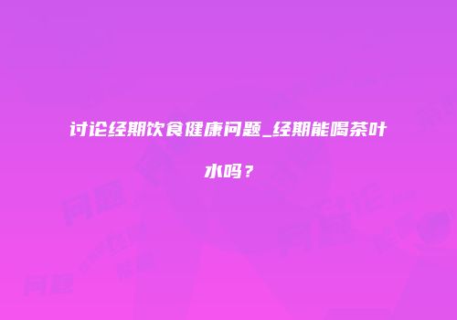 讨论经期饮食健康问题_经期能喝茶叶水吗？