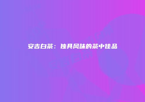 安吉白茶：独具风味的茶中佳品