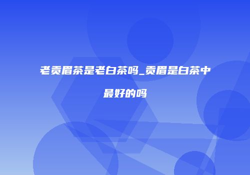 老贡眉茶是老白茶吗_贡眉是白茶中最好的吗