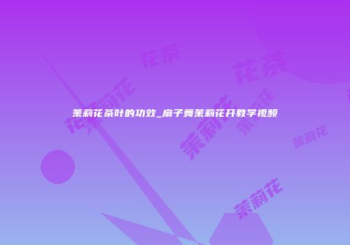 茉莉花茶叶的功效_扇子舞茉莉花开教学视频