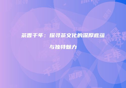 茶香千年：探寻茶文化的深厚底蕴与独特魅力