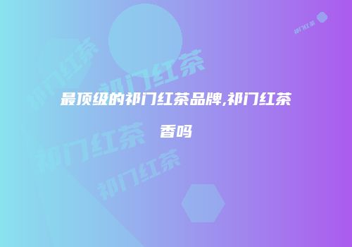 最顶级的祁门红茶品牌,祁门红茶香吗