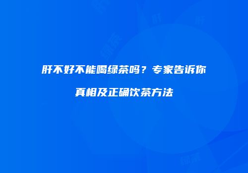 肝不好不能喝绿茶吗？专家告诉你真相及正确饮茶方法