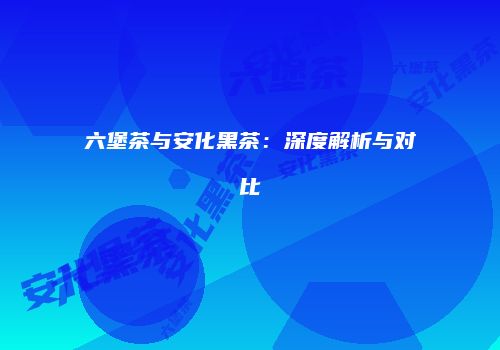 六堡茶与安化黑茶：深度解析与对比