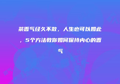 茶香气经久不散，人生也可以如此，5个方法教你如何保持内心的香气