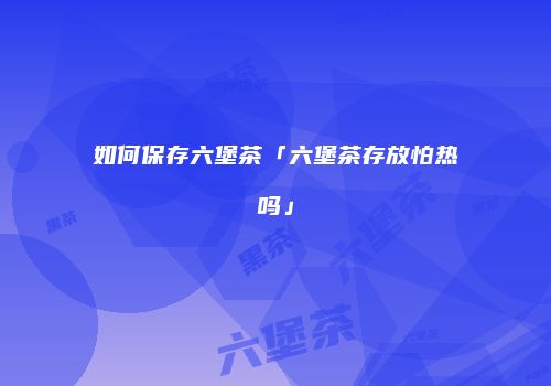 如何保存六堡茶「六堡茶存放怕热吗」