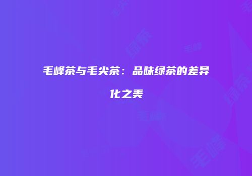 毛峰茶与毛尖茶：品味绿茶的差异化之美