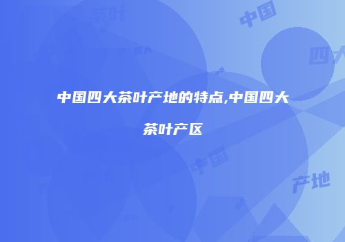 中国四大茶叶产地的特点,中国四大茶叶产区