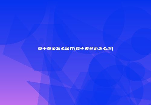 莫干黄茶怎么保存(莫干黄芽茶怎么泡)