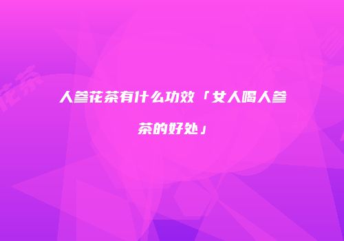 人参花茶有什么功效「女人喝人参茶的好处」