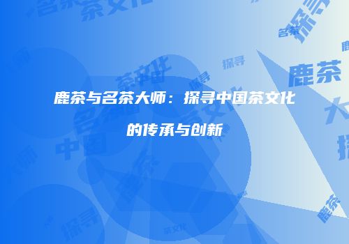 鹿茶与名茶大师：探寻中国茶文化的传承与创新