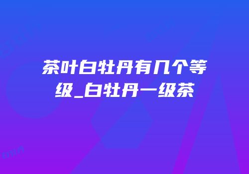 茶叶白牡丹有几个等级_白牡丹一级茶