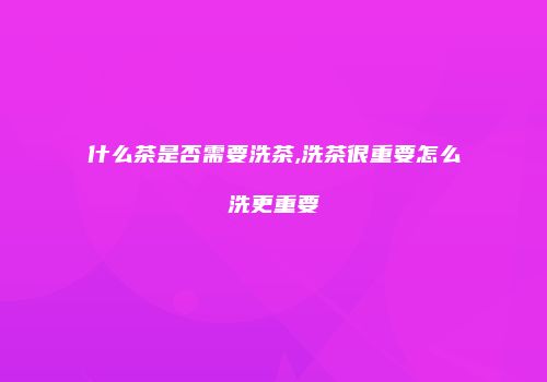 什么茶是否需要洗茶,洗茶很重要怎么洗更重要