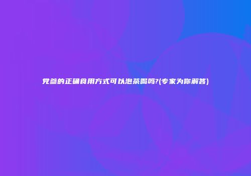党参的正确食用方式可以泡茶喝吗?(专家为你解答)