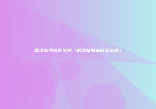 武汉陆羽茶叶怎样「武汉陆羽茶叶怎么样」