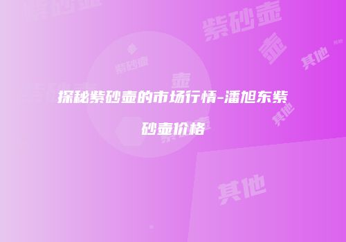 探秘紫砂壶的市场行情-潘旭东紫砂壶价格