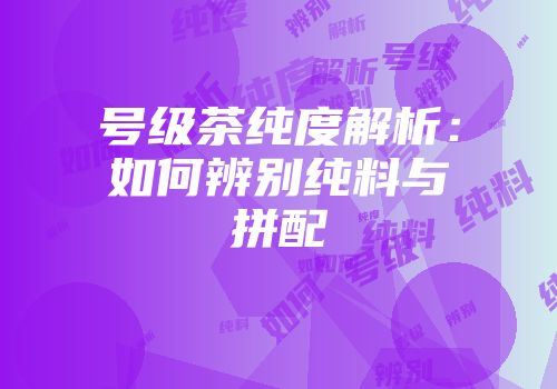 号级茶纯度解析：如何辨别纯料与拼配