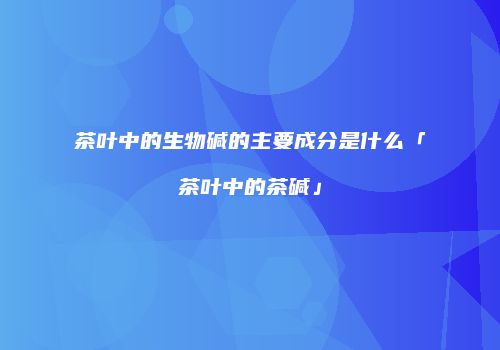 茶叶中的生物碱的主要成分是什么「茶叶中的茶碱」