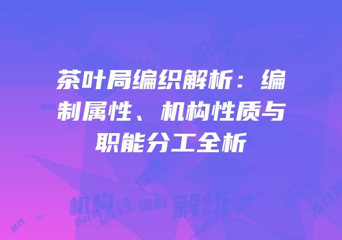 茶叶局编织解析：编制属性、机构性质与职能分工全析
