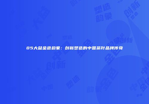 05大益金色韵象：创新塑造的中国茶叶品牌传奇