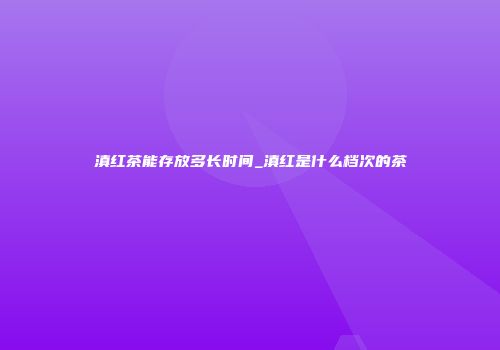 滇红茶能存放多长时间_滇红是什么档次的茶