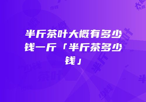 半斤茶叶大概有多少钱一斤「半斤茶多少钱」