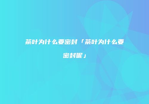 茶叶为什么要密封「茶叶为什么要密封呢」