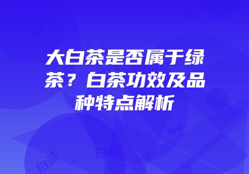 大白茶是否属于绿茶？白茶功效及品种特点解析
