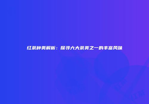 红茶种类解析：探寻六大茶类之一的丰富风味