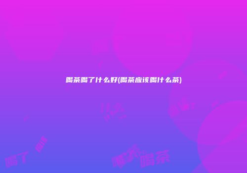 喝茶喝了什么好(喝茶应该喝什么茶)