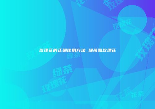 玫瑰花的正确使用方法_绿茶和玫瑰花