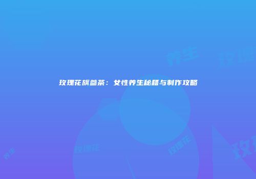 玫瑰花旗参茶：女性养生秘籍与制作攻略