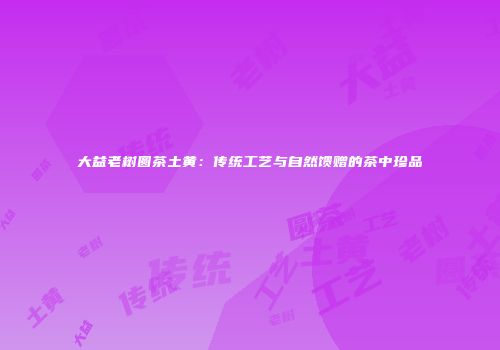 大益老树圆茶土黄：传统工艺与自然馈赠的茶中珍品