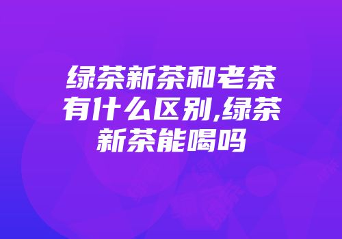 绿茶新茶和老茶有什么区别,绿茶新茶能喝吗