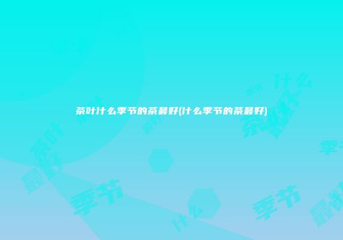 茶叶什么季节的茶最好(什么季节的茶最好)