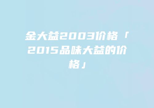 金大益2003价格「2015品味大益的价格」