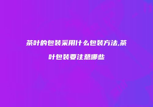 茶叶的包装采用什么包装方法,茶叶包装要注意哪些