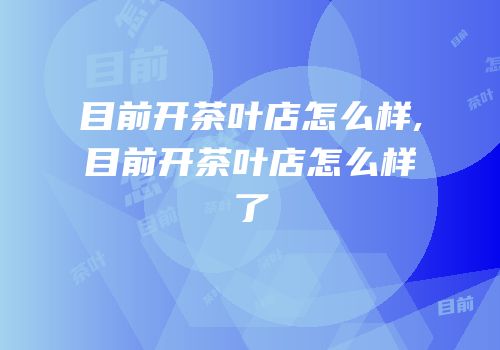 目前开茶叶店怎么样,目前开茶叶店怎么样了