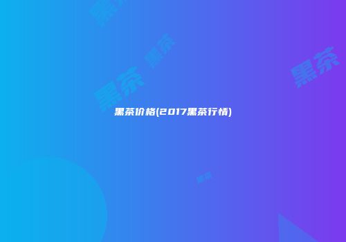 黑茶价格(2017黑茶行情)