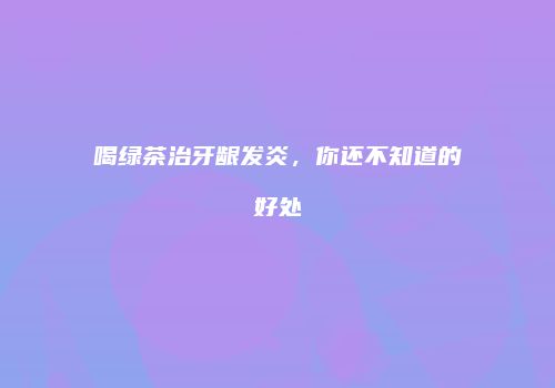 喝绿茶治牙龈发炎，你还不知道的好处