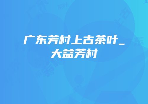 广东芳村上古茶叶_大益芳村