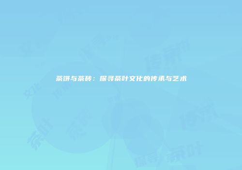 茶饼与茶砖：探寻茶叶文化的传承与艺术