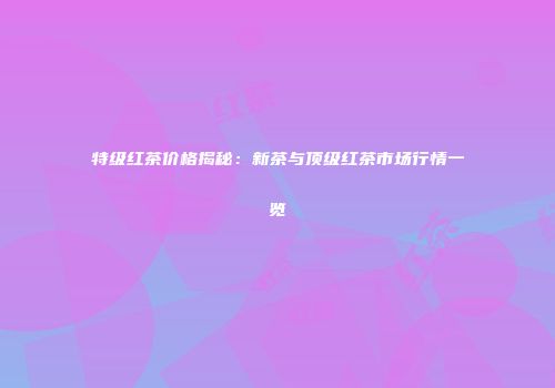 特级红茶价格揭秘：新茶与顶级红茶市场行情一览