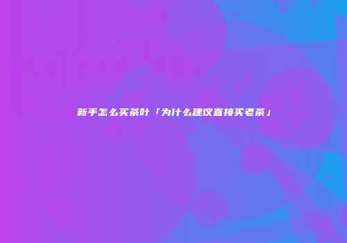 新手怎么买茶叶「为什么建议直接买老茶」