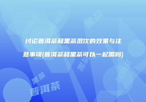 讨论普洱茶和黑茶混饮的效果与注意事项(普洱茶和黑茶可以一起喝吗)